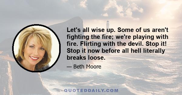 Let's all wise up. Some of us aren't fighting the fire; we're playing with fire. Flirting with the devil. Stop it! Stop it now before all hell literally breaks loose.