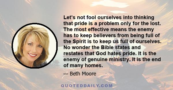 Let’s not fool ourselves into thinking that pride is a problem only for the lost. The most effective means the enemy has to keep believers from being full of the Spirit is to keep us full of ourselves. No wonder the