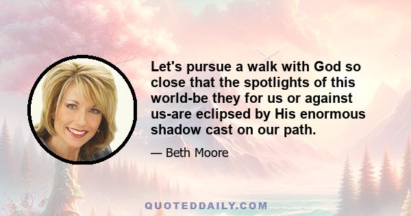 Let's pursue a walk with God so close that the spotlights of this world-be they for us or against us-are eclipsed by His enormous shadow cast on our path.