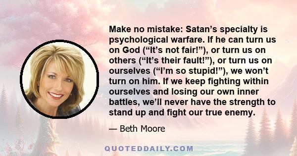 Make no mistake: Satan’s specialty is psychological warfare. If he can turn us on God (“It’s not fair!”), or turn us on others (“It’s their fault!”), or turn us on ourselves (“I’m so stupid!”), we won’t turn on him. If