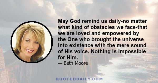 May God remind us daily-no matter what kind of obstacles we face-that we are loved and empowered by the One who brought the universe into existence with the mere sound of His voice. Nothing is impossible for Him.