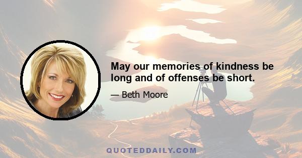 May our memories of kindness be long and of offenses be short.