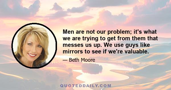 Men are not our problem; it's what we are trying to get from them that messes us up. We use guys like mirrors to see if we're valuable.