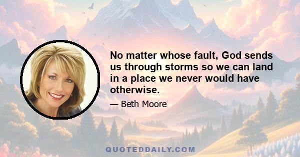 No matter whose fault, God sends us through storms so we can land in a place we never would have otherwise.