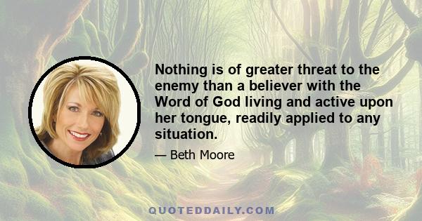 Nothing is of greater threat to the enemy than a believer with the Word of God living and active upon her tongue, readily applied to any situation.