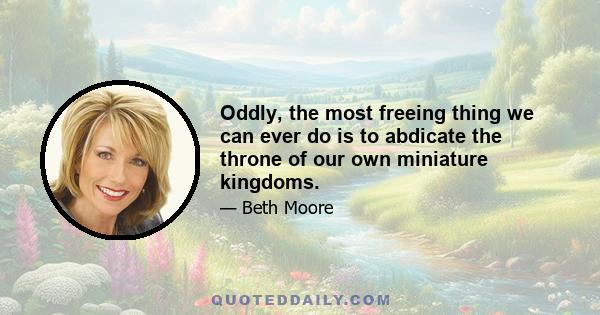 Oddly, the most freeing thing we can ever do is to abdicate the throne of our own miniature kingdoms.