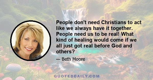 People don't need Christians to act like we always have it together. People need us to be real! What kind of healing would come if we all just got real before God and others?