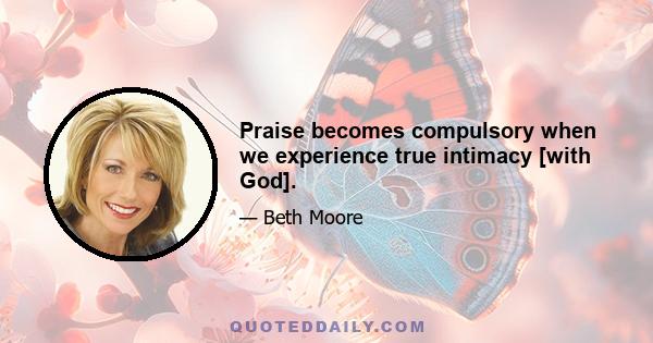 Praise becomes compulsory when we experience true intimacy [with God].