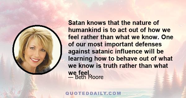 Satan knows that the nature of humankind is to act out of how we feel rather than what we know. One of our most important defenses against satanic influence will be learning how to behave out of what we know is truth