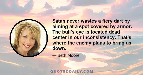 Satan never wastes a fiery dart by aiming at a spot covered by armor. The bull's eye is located dead center in our inconsistency. That's where the enemy plans to bring us down.