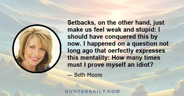 Setbacks, on the other hand, just make us feel weak and stupid: I should have conquered this by now. I happened on a question not long ago that oerfectly expresses this mentality: How many times must I prove myself an