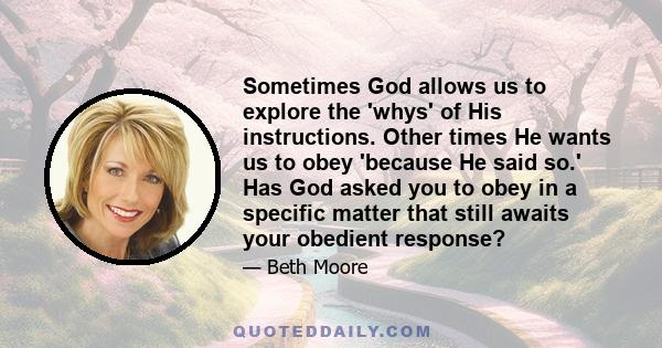 Sometimes God allows us to explore the 'whys' of His instructions. Other times He wants us to obey 'because He said so.' Has God asked you to obey in a specific matter that still awaits your obedient response?