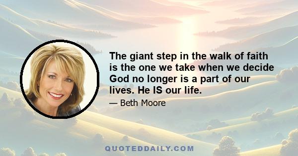 The giant step in the walk of faith is the one we take when we decide God no longer is a part of our lives. He IS our life.