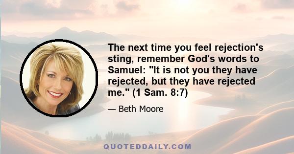 The next time you feel rejection's sting, remember God's words to Samuel: It is not you they have rejected, but they have rejected me. (1 Sam. 8:7)