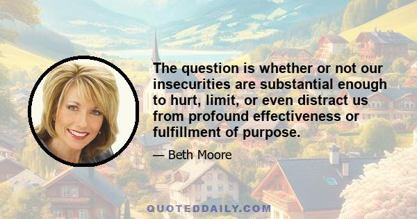 The question is whether or not our insecurities are substantial enough to hurt, limit, or even distract us from profound effectiveness or fulfillment of purpose.