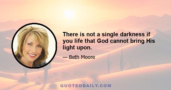 There is not a single darkness if you life that God cannot bring His light upon.