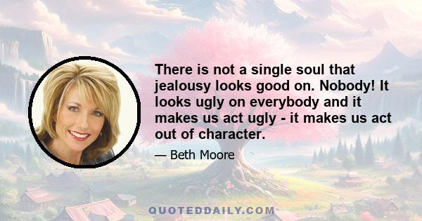 There is not a single soul that jealousy looks good on. Nobody! It looks ugly on everybody and it makes us act ugly - it makes us act out of character.