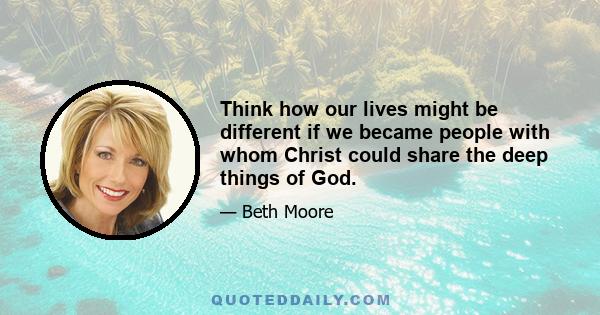 Think how our lives might be different if we became people with whom Christ could share the deep things of God.