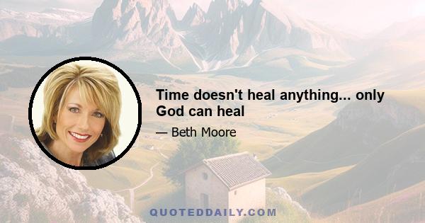 Time doesn't heal anything... only God can heal