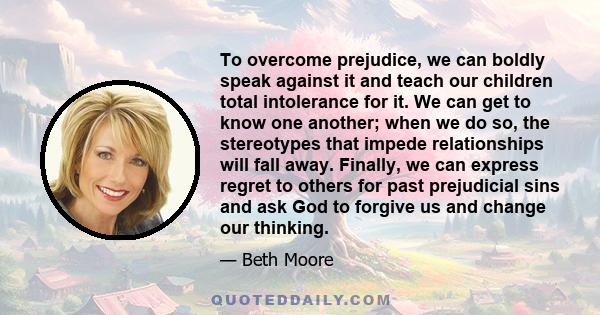 To overcome prejudice, we can boldly speak against it and teach our children total intolerance for it. We can get to know one another; when we do so, the stereotypes that impede relationships will fall away. Finally, we 