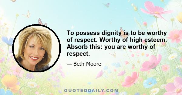 To possess dignity is to be worthy of respect. Worthy of high esteem. Absorb this: you are worthy of respect.