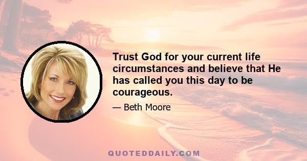 Trust God for your current life circumstances and believe that He has called you this day to be courageous.