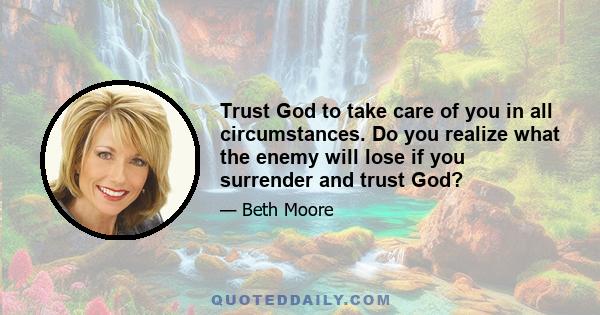 Trust God to take care of you in all circumstances. Do you realize what the enemy will lose if you surrender and trust God?