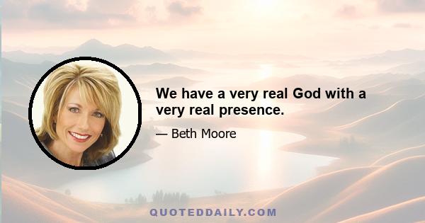 We have a very real God with a very real presence.