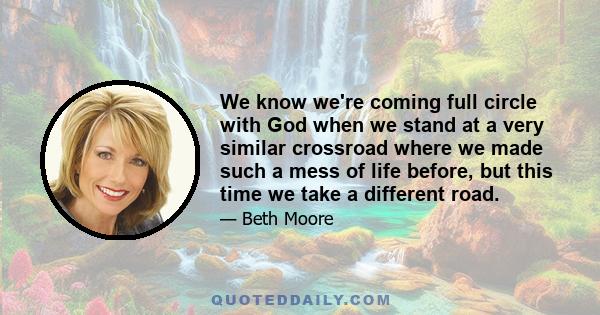 We know we're coming full circle with God when we stand at a very similar crossroad where we made such a mess of life before, but this time we take a different road.