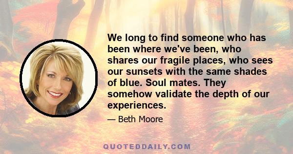 We long to find someone who has been where we've been, who shares our fragile places, who sees our sunsets with the same shades of blue. Soul mates. They somehow validate the depth of our experiences.