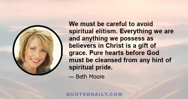 We must be careful to avoid spiritual elitism. Everything we are and anything we possess as believers in Christ is a gift of grace. Pure hearts before God must be cleansed from any hint of spiritual pride.