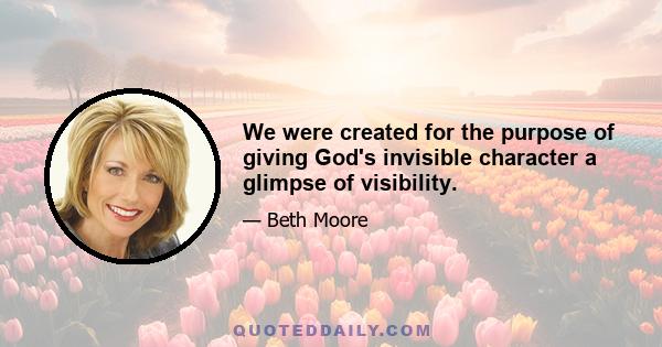 We were created for the purpose of giving God's invisible character a glimpse of visibility.