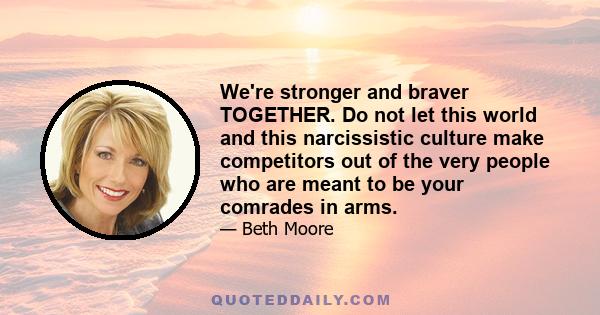 We're stronger and braver TOGETHER. Do not let this world and this narcissistic culture make competitors out of the very people who are meant to be your comrades in arms.