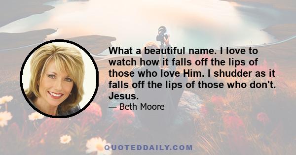 What a beautiful name. I love to watch how it falls off the lips of those who love Him. I shudder as it falls off the lips of those who don't. Jesus.