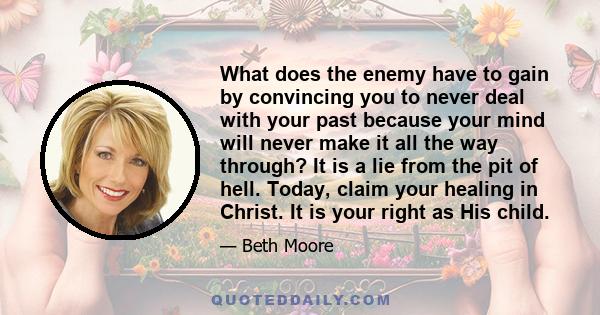 What does the enemy have to gain by convincing you to never deal with your past because your mind will never make it all the way through? It is a lie from the pit of hell. Today, claim your healing in Christ. It is your 