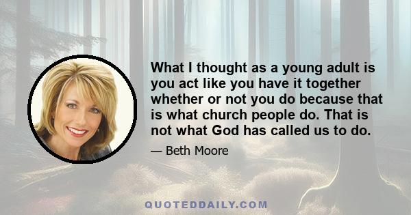 What I thought as a young adult is you act like you have it together whether or not you do because that is what church people do. That is not what God has called us to do.