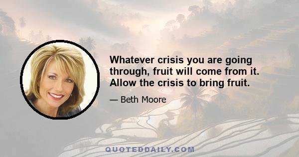 Whatever crisis you are going through, fruit will come from it. Allow the crisis to bring fruit.