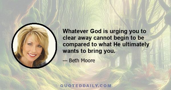 Whatever God is urging you to clear away cannot begin to be compared to what He ultimately wants to bring you.