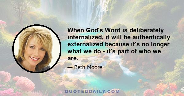 When God's Word is deliberately internalized, it will be authentically externalized because it's no longer what we do - it's part of who we are.