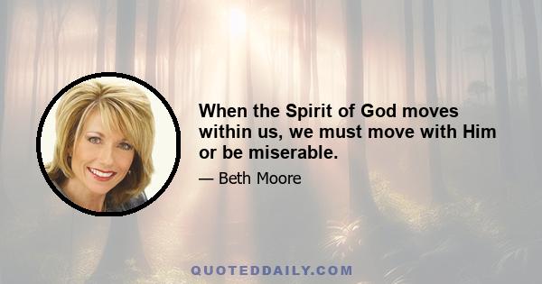 When the Spirit of God moves within us, we must move with Him or be miserable.