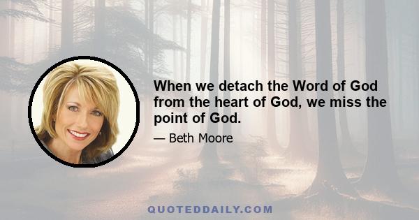 When we detach the Word of God from the heart of God, we miss the point of God.