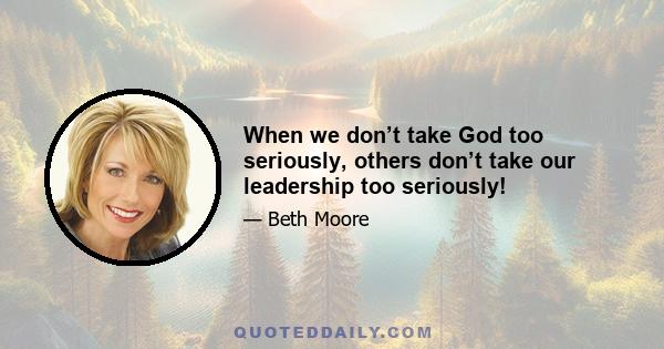 When we don’t take God too seriously, others don’t take our leadership too seriously!