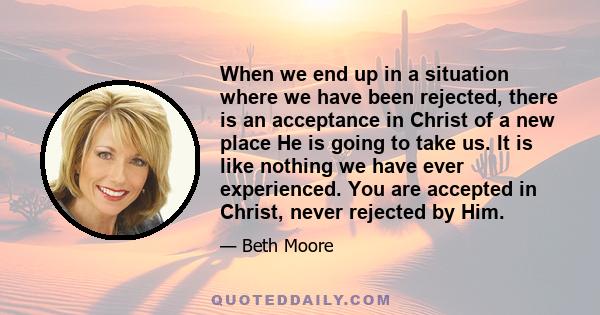 When we end up in a situation where we have been rejected, there is an acceptance in Christ of a new place He is going to take us. It is like nothing we have ever experienced. You are accepted in Christ, never rejected