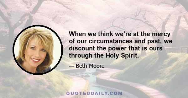 When we think we’re at the mercy of our circumstances and past, we discount the power that is ours through the Holy Spirit.