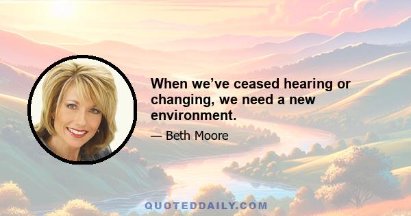 When we’ve ceased hearing or changing, we need a new environment.