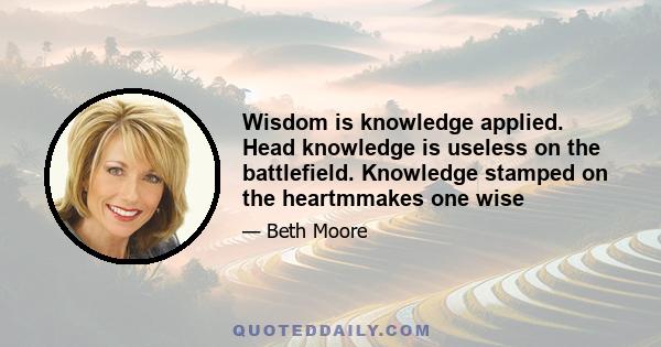 Wisdom is knowledge applied. Head knowledge is useless on the battlefield. Knowledge stamped on the heartmmakes one wise