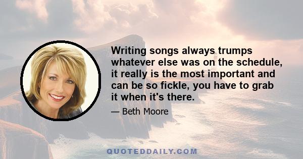 Writing songs always trumps whatever else was on the schedule, it really is the most important and can be so fickle, you have to grab it when it's there.