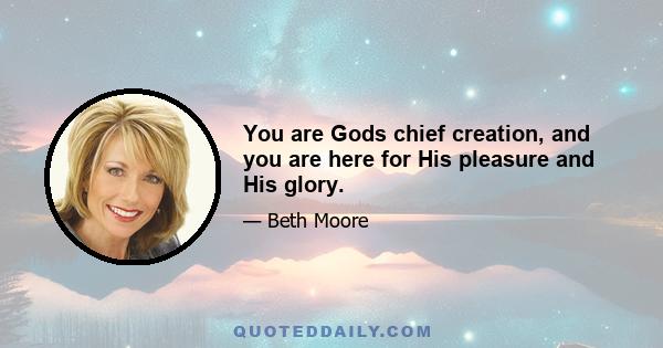 You are Gods chief creation, and you are here for His pleasure and His glory.