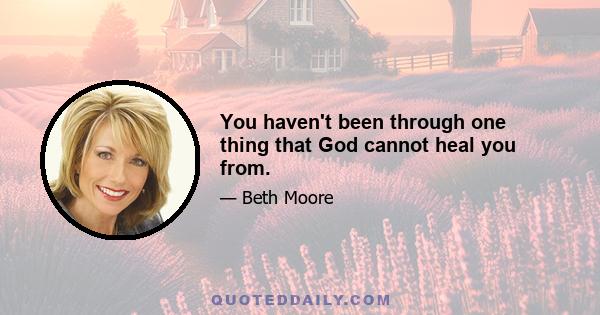 You haven't been through one thing that God cannot heal you from.