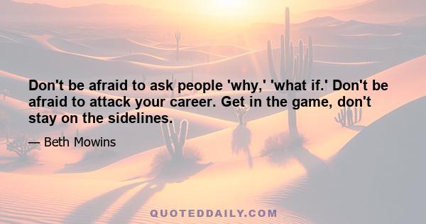 Don't be afraid to ask people 'why,' 'what if.' Don't be afraid to attack your career. Get in the game, don't stay on the sidelines.